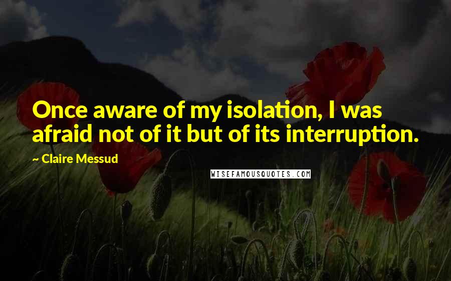 Claire Messud Quotes: Once aware of my isolation, I was afraid not of it but of its interruption.