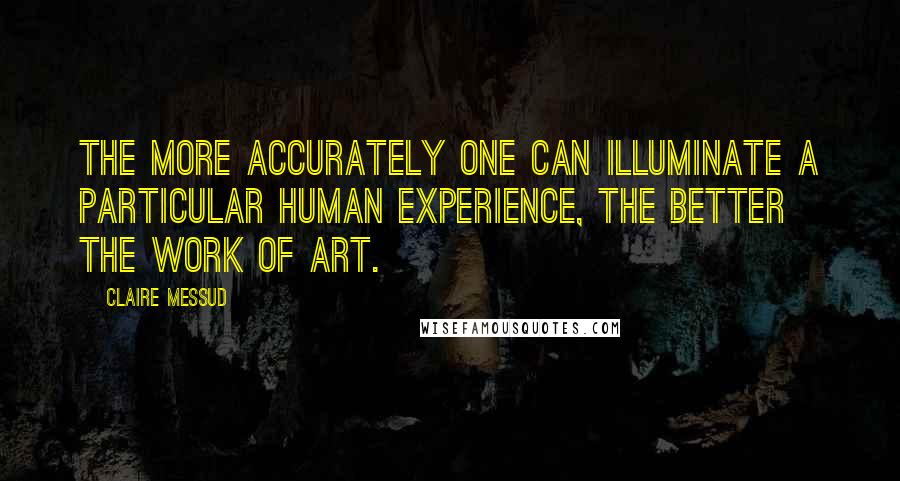 Claire Messud Quotes: The more accurately one can illuminate a particular human experience, the better the work of art.