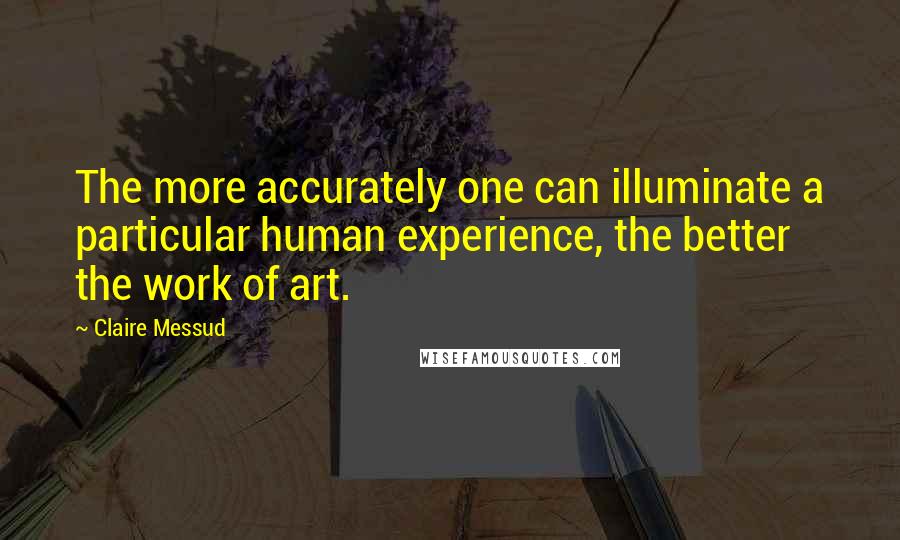 Claire Messud Quotes: The more accurately one can illuminate a particular human experience, the better the work of art.