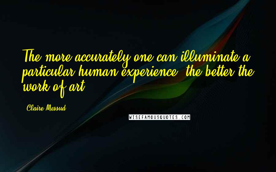 Claire Messud Quotes: The more accurately one can illuminate a particular human experience, the better the work of art.