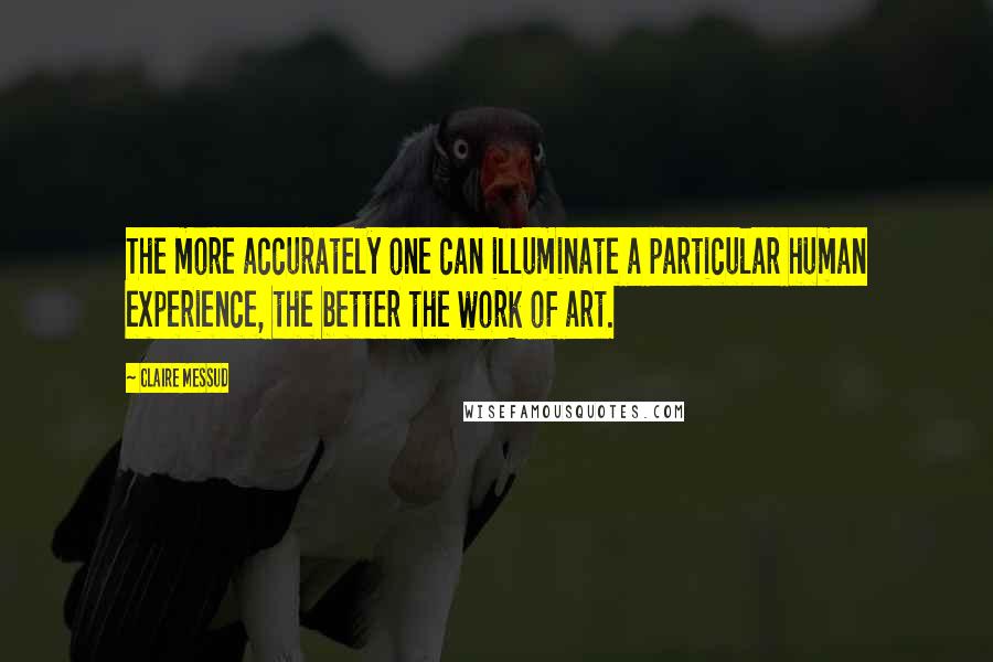 Claire Messud Quotes: The more accurately one can illuminate a particular human experience, the better the work of art.