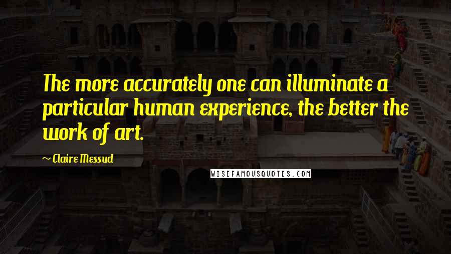 Claire Messud Quotes: The more accurately one can illuminate a particular human experience, the better the work of art.