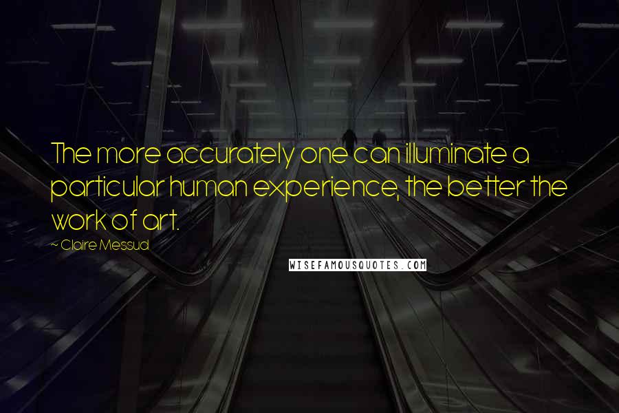 Claire Messud Quotes: The more accurately one can illuminate a particular human experience, the better the work of art.