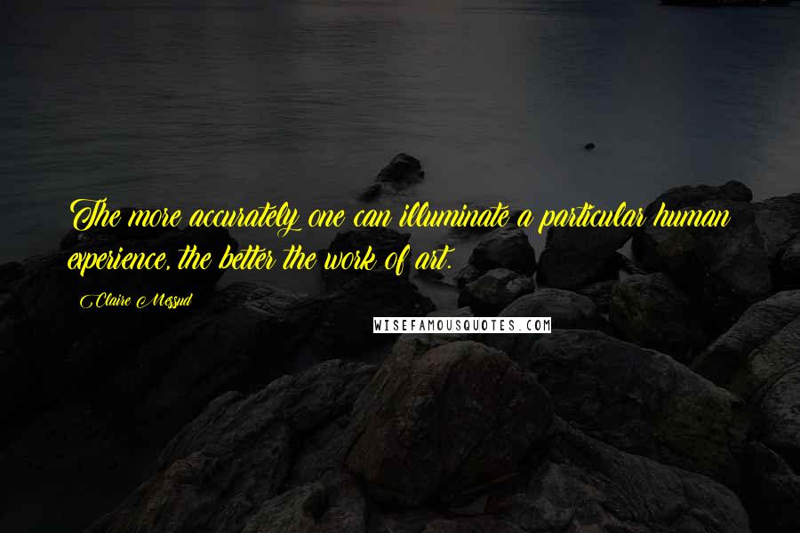 Claire Messud Quotes: The more accurately one can illuminate a particular human experience, the better the work of art.