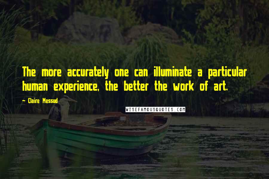 Claire Messud Quotes: The more accurately one can illuminate a particular human experience, the better the work of art.