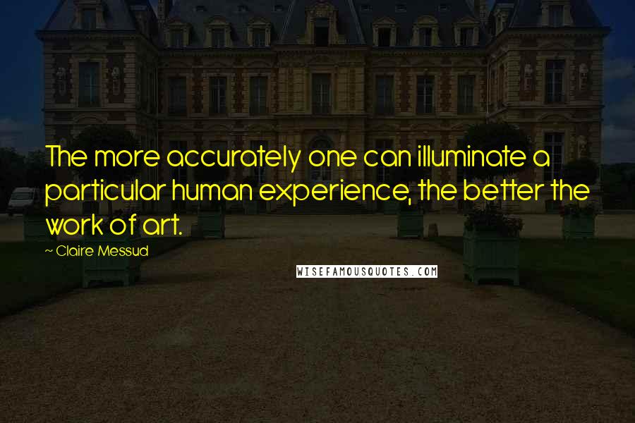 Claire Messud Quotes: The more accurately one can illuminate a particular human experience, the better the work of art.