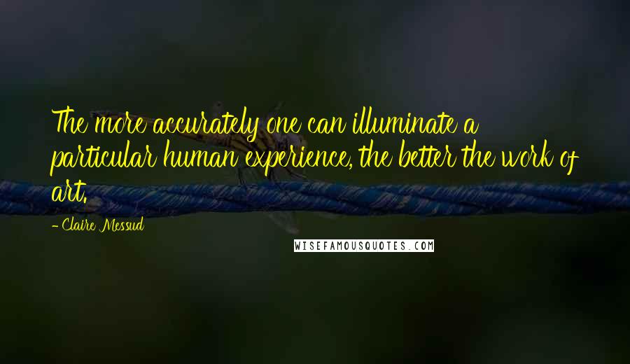 Claire Messud Quotes: The more accurately one can illuminate a particular human experience, the better the work of art.