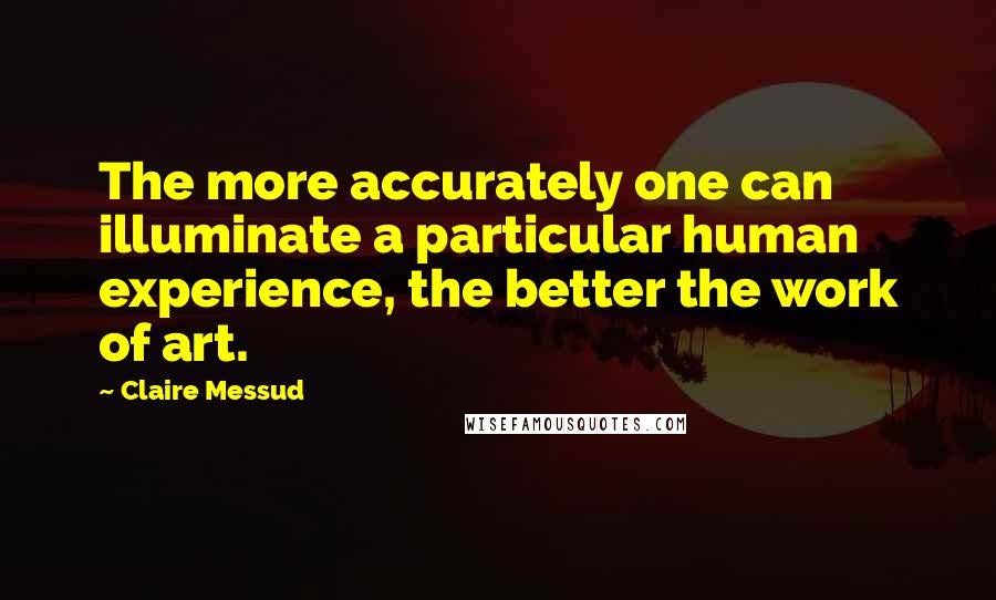 Claire Messud Quotes: The more accurately one can illuminate a particular human experience, the better the work of art.