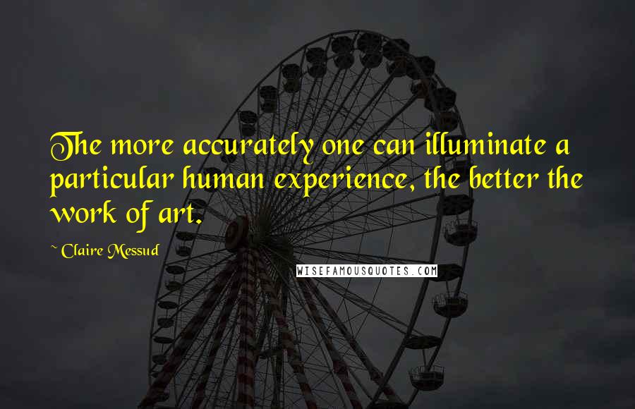 Claire Messud Quotes: The more accurately one can illuminate a particular human experience, the better the work of art.