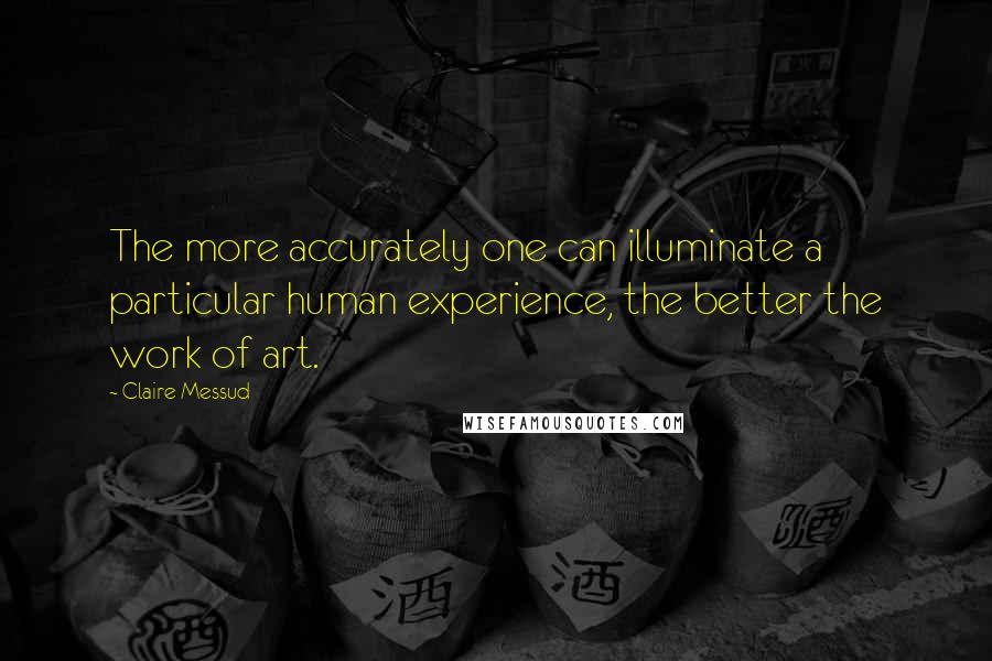 Claire Messud Quotes: The more accurately one can illuminate a particular human experience, the better the work of art.