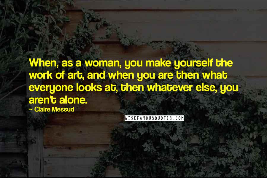 Claire Messud Quotes: When, as a woman, you make yourself the work of art, and when you are then what everyone looks at, then whatever else, you aren't alone.