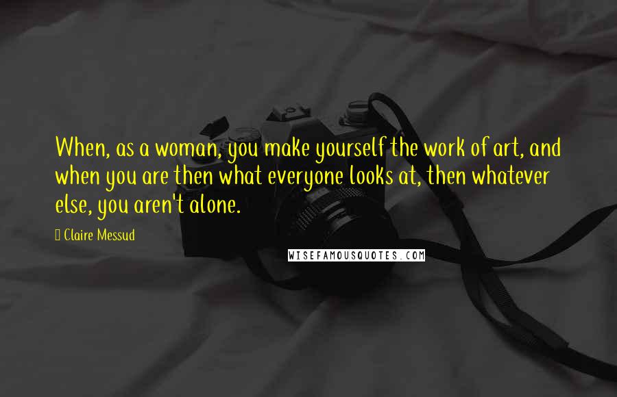 Claire Messud Quotes: When, as a woman, you make yourself the work of art, and when you are then what everyone looks at, then whatever else, you aren't alone.