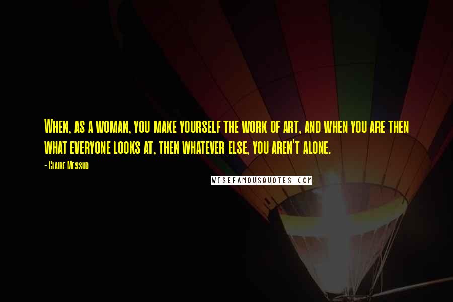 Claire Messud Quotes: When, as a woman, you make yourself the work of art, and when you are then what everyone looks at, then whatever else, you aren't alone.