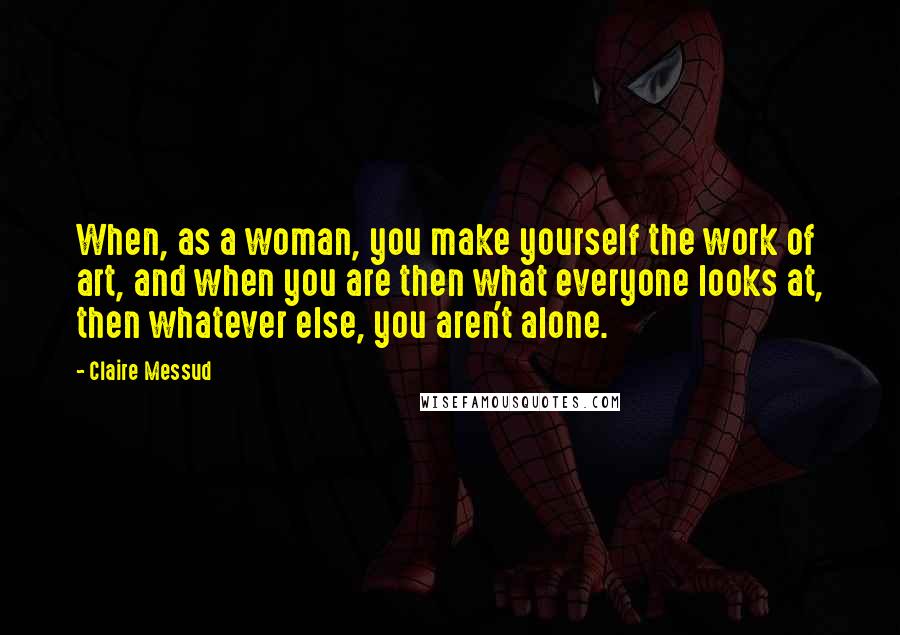 Claire Messud Quotes: When, as a woman, you make yourself the work of art, and when you are then what everyone looks at, then whatever else, you aren't alone.