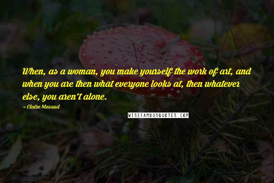 Claire Messud Quotes: When, as a woman, you make yourself the work of art, and when you are then what everyone looks at, then whatever else, you aren't alone.