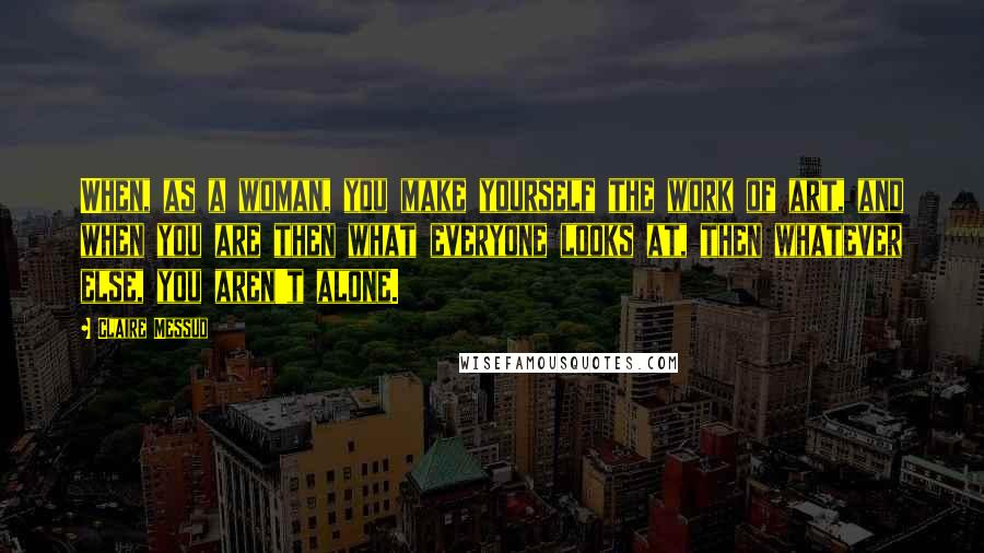 Claire Messud Quotes: When, as a woman, you make yourself the work of art, and when you are then what everyone looks at, then whatever else, you aren't alone.