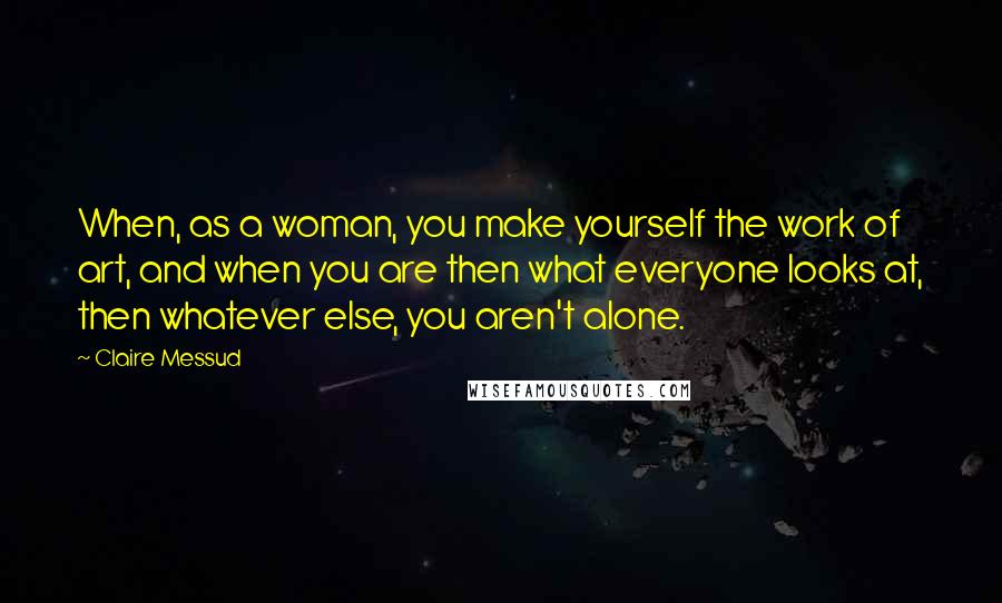 Claire Messud Quotes: When, as a woman, you make yourself the work of art, and when you are then what everyone looks at, then whatever else, you aren't alone.