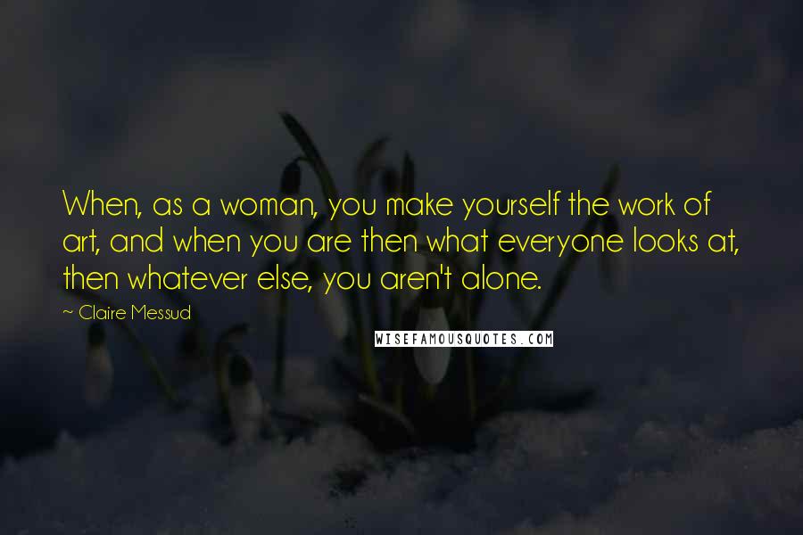 Claire Messud Quotes: When, as a woman, you make yourself the work of art, and when you are then what everyone looks at, then whatever else, you aren't alone.