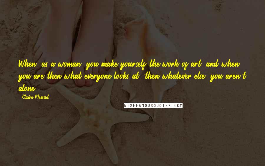 Claire Messud Quotes: When, as a woman, you make yourself the work of art, and when you are then what everyone looks at, then whatever else, you aren't alone.