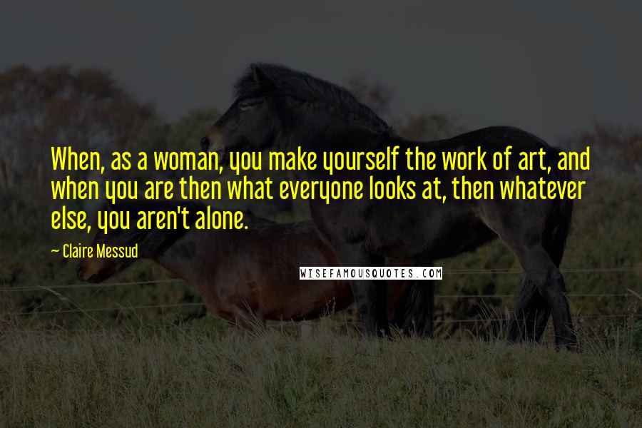 Claire Messud Quotes: When, as a woman, you make yourself the work of art, and when you are then what everyone looks at, then whatever else, you aren't alone.