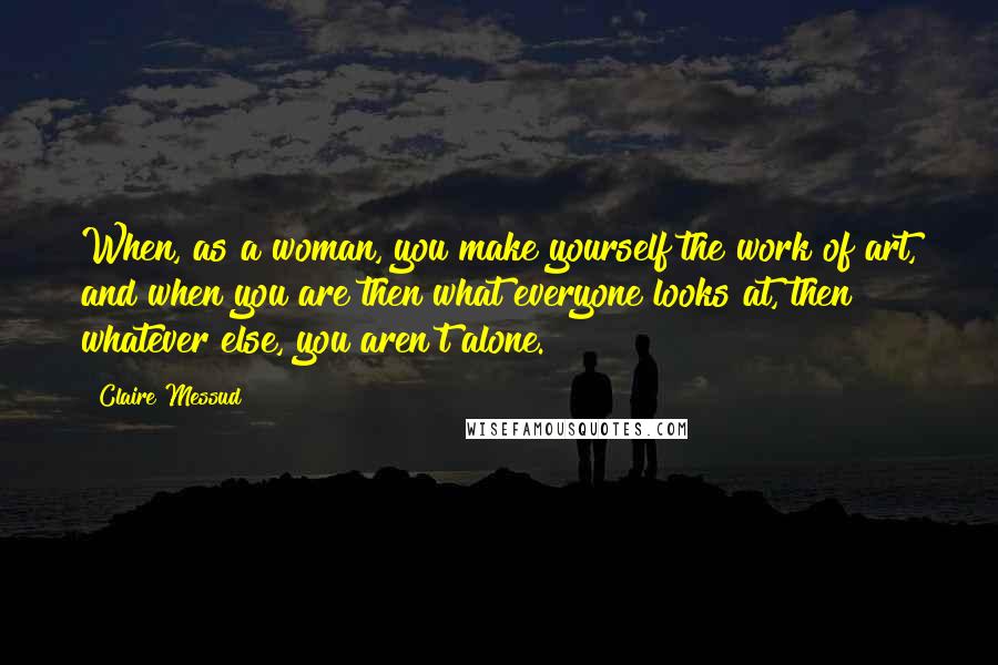 Claire Messud Quotes: When, as a woman, you make yourself the work of art, and when you are then what everyone looks at, then whatever else, you aren't alone.