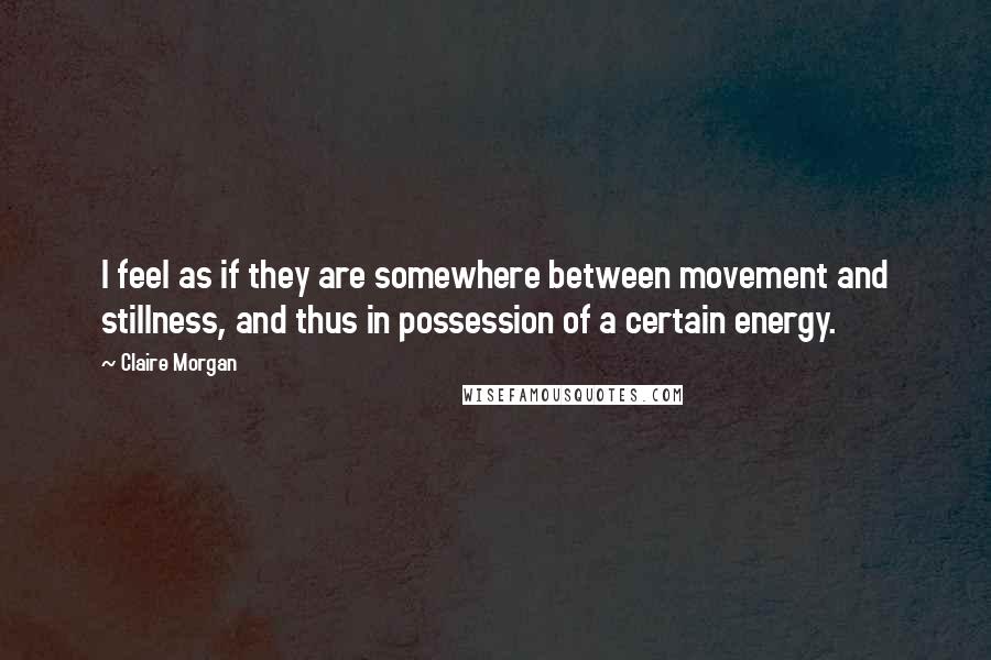 Claire Morgan Quotes: I feel as if they are somewhere between movement and stillness, and thus in possession of a certain energy.