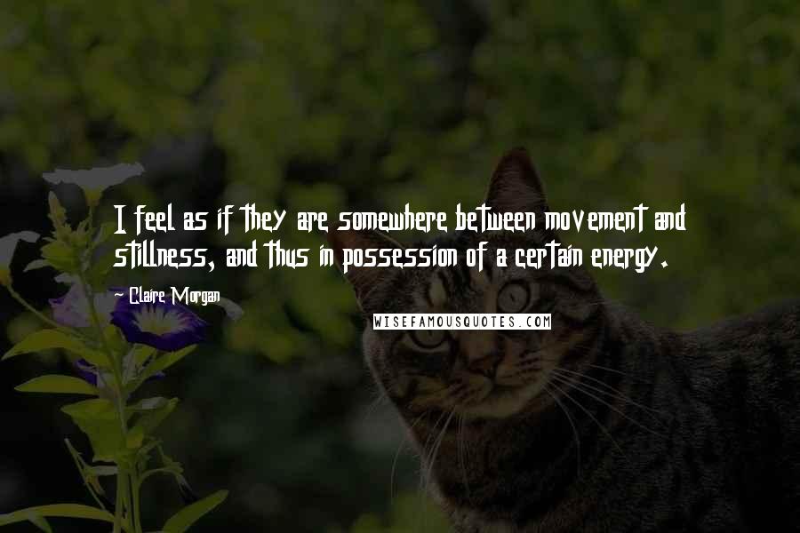 Claire Morgan Quotes: I feel as if they are somewhere between movement and stillness, and thus in possession of a certain energy.