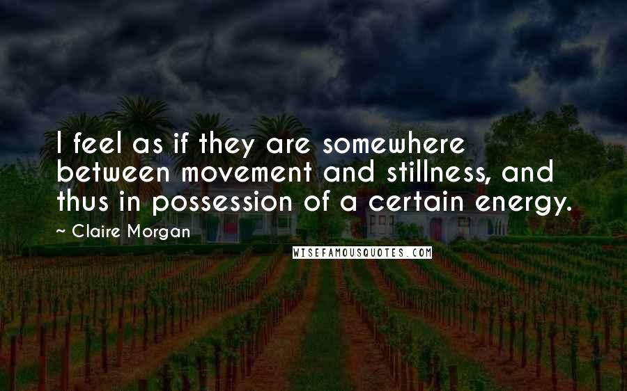 Claire Morgan Quotes: I feel as if they are somewhere between movement and stillness, and thus in possession of a certain energy.