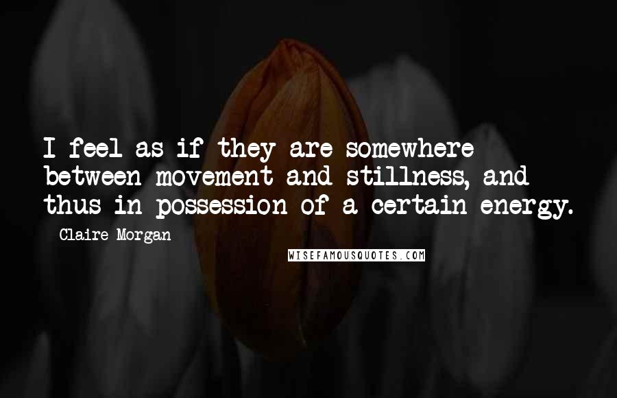 Claire Morgan Quotes: I feel as if they are somewhere between movement and stillness, and thus in possession of a certain energy.