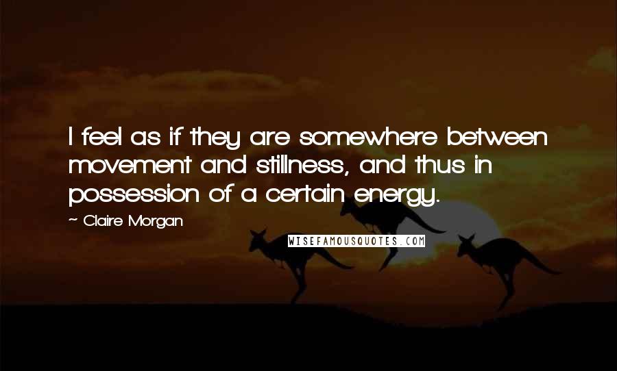 Claire Morgan Quotes: I feel as if they are somewhere between movement and stillness, and thus in possession of a certain energy.