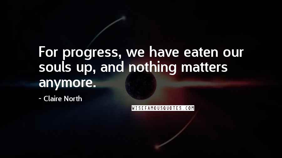 Claire North Quotes: For progress, we have eaten our souls up, and nothing matters anymore.