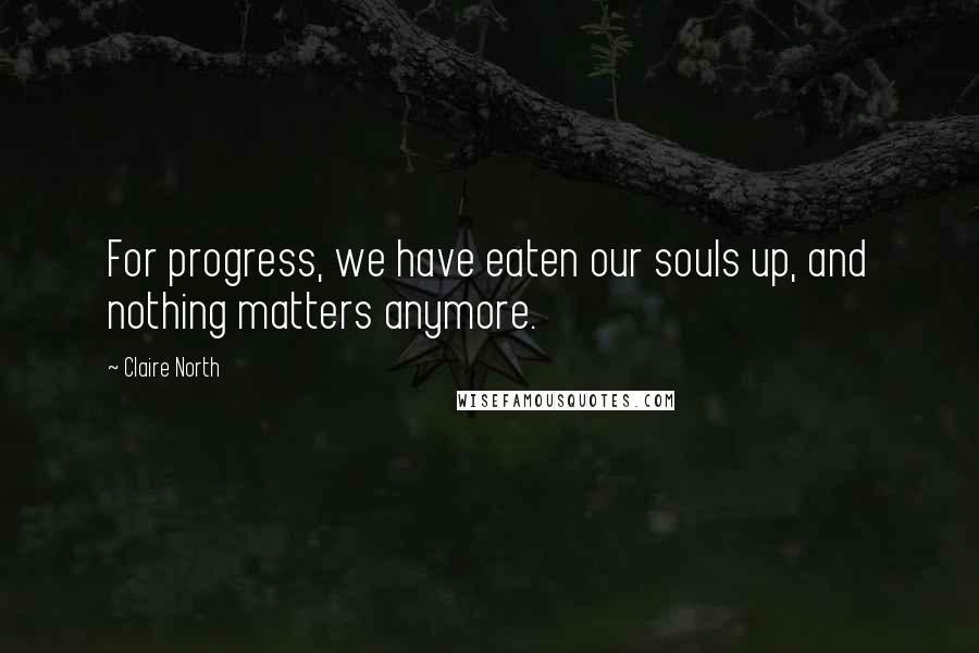 Claire North Quotes: For progress, we have eaten our souls up, and nothing matters anymore.