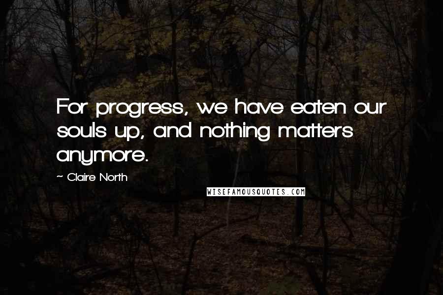 Claire North Quotes: For progress, we have eaten our souls up, and nothing matters anymore.