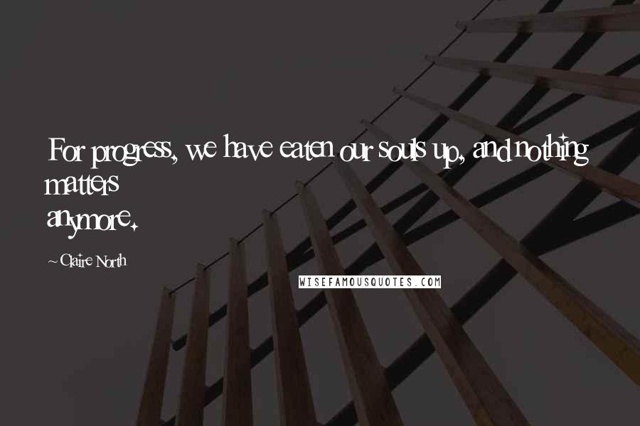 Claire North Quotes: For progress, we have eaten our souls up, and nothing matters anymore.
