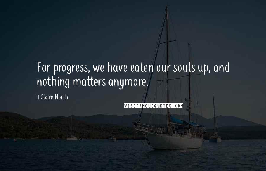 Claire North Quotes: For progress, we have eaten our souls up, and nothing matters anymore.