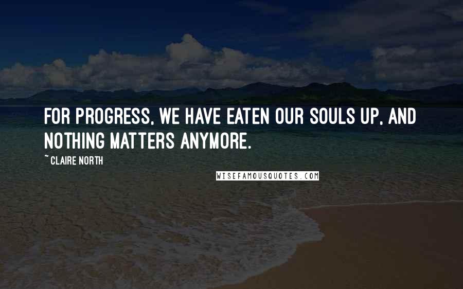 Claire North Quotes: For progress, we have eaten our souls up, and nothing matters anymore.