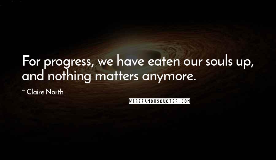 Claire North Quotes: For progress, we have eaten our souls up, and nothing matters anymore.