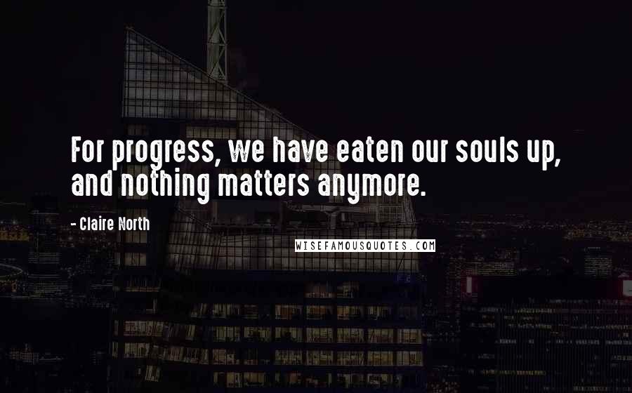 Claire North Quotes: For progress, we have eaten our souls up, and nothing matters anymore.