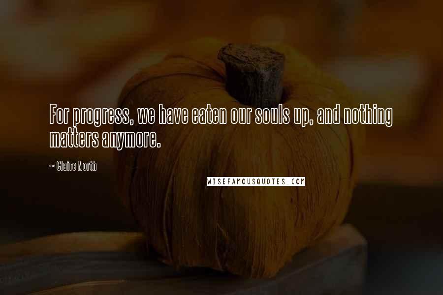 Claire North Quotes: For progress, we have eaten our souls up, and nothing matters anymore.