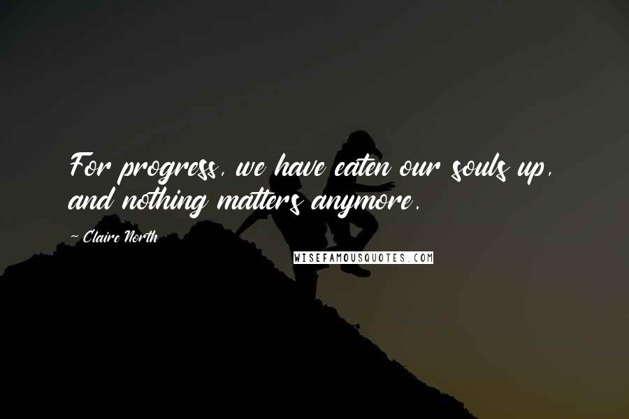 Claire North Quotes: For progress, we have eaten our souls up, and nothing matters anymore.