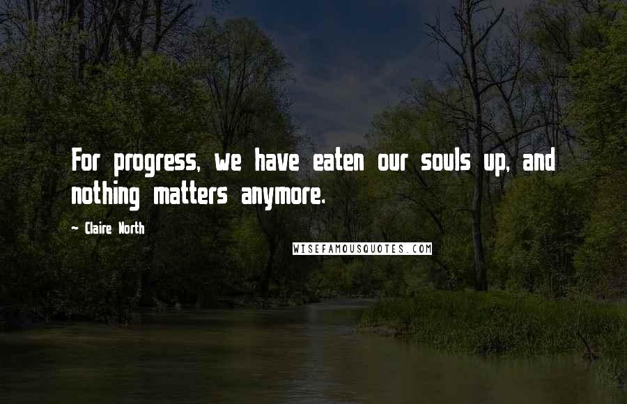 Claire North Quotes: For progress, we have eaten our souls up, and nothing matters anymore.