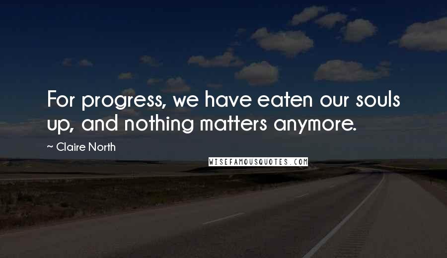 Claire North Quotes: For progress, we have eaten our souls up, and nothing matters anymore.