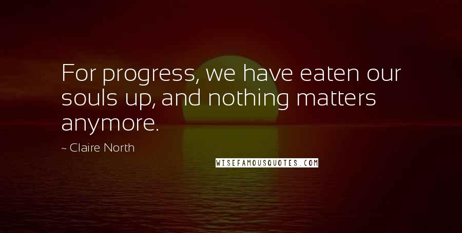 Claire North Quotes: For progress, we have eaten our souls up, and nothing matters anymore.