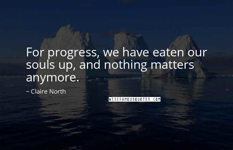 Claire North Quotes: For progress, we have eaten our souls up, and nothing matters anymore.
