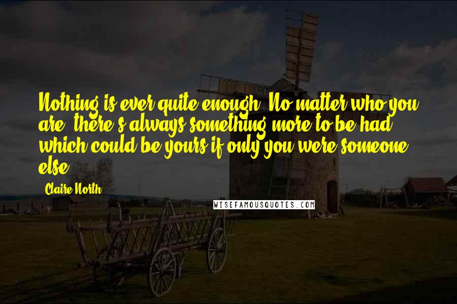 Claire North Quotes: Nothing is ever quite enough. No matter who you are, there's always something more to be had, which could be yours if only you were someone else.