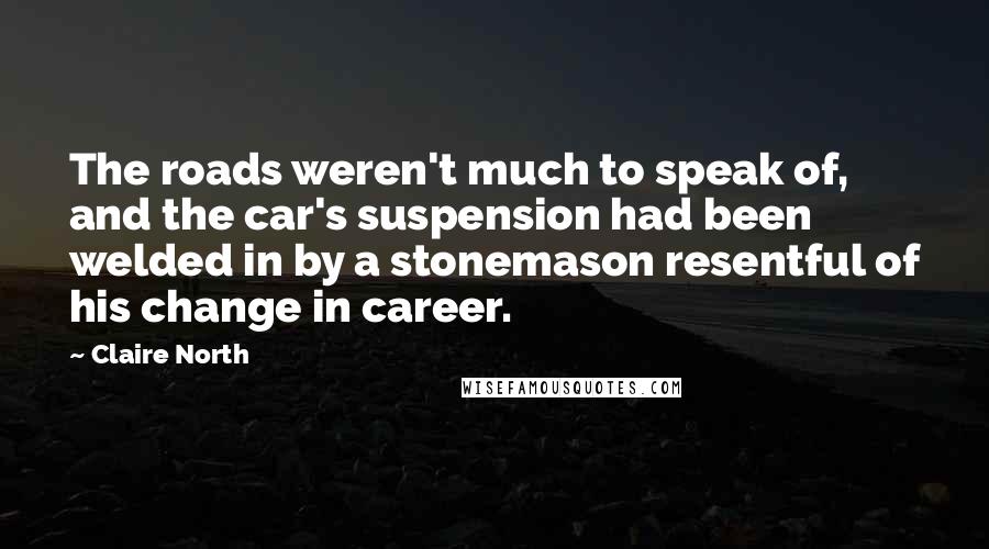 Claire North Quotes: The roads weren't much to speak of, and the car's suspension had been welded in by a stonemason resentful of his change in career.