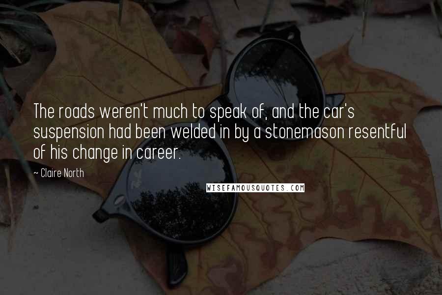 Claire North Quotes: The roads weren't much to speak of, and the car's suspension had been welded in by a stonemason resentful of his change in career.