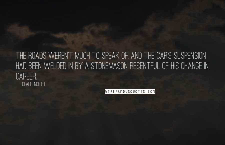 Claire North Quotes: The roads weren't much to speak of, and the car's suspension had been welded in by a stonemason resentful of his change in career.