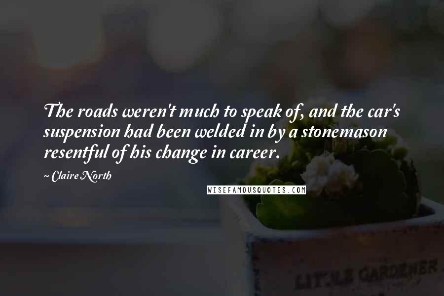 Claire North Quotes: The roads weren't much to speak of, and the car's suspension had been welded in by a stonemason resentful of his change in career.