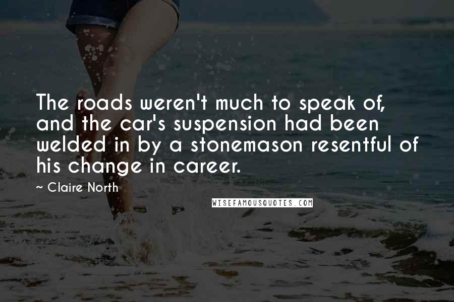 Claire North Quotes: The roads weren't much to speak of, and the car's suspension had been welded in by a stonemason resentful of his change in career.